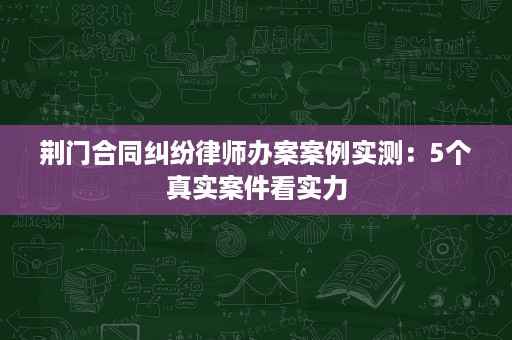 荆门合同纠纷律师办案案例实测：5个真实案件看实力
