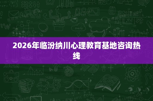 2026年临汾纳川心理教育基地咨询热线 2026年临汾纳川心理教育基地咨询热线