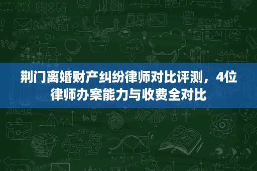 荆门离婚财产纠纷律师对比评测，4位律师办案能力与收费全对比