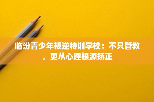 临汾青少年叛逆特训学校:不只管教,更从心理根源矫正 临汾青少年叛逆特训学校:不只管教,更从心理根源矫正