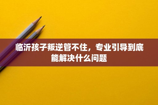 临沂孩子叛逆管不住,专业引导到底能解决什么问题 临沂孩子叛逆管不住,专业引导到底能解决什么问题