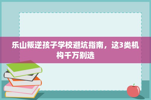 乐山叛逆孩子学校避坑指南,这3类机构千万别选 乐山叛逆孩子学校避坑指南,这3类机构千万别选