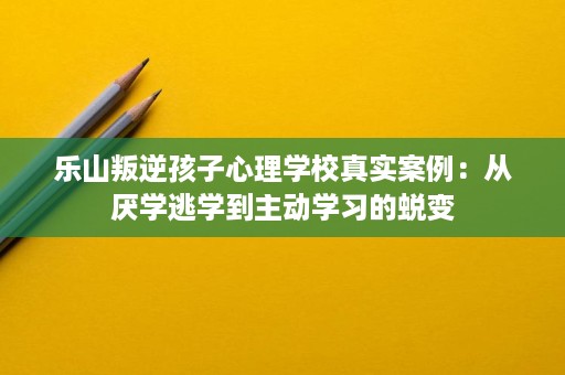 乐山叛逆孩子心理学校真实案例:从厌学逃学到主动学习的蜕变 乐山叛逆孩子心理学校真实案例:从厌学逃学到主动学习的蜕变