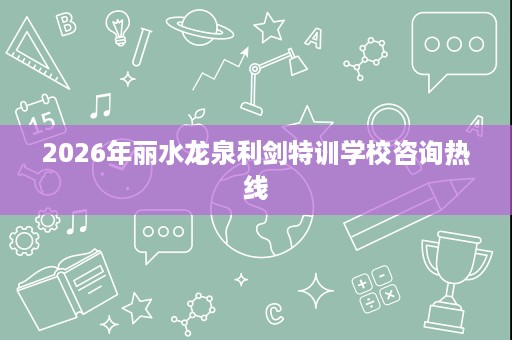 2026年丽水龙泉利剑特训学校咨询热线 2026年丽水龙泉利剑特训学校咨询热线