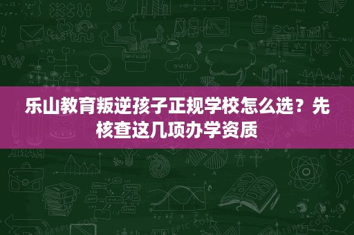 乐山教育叛逆孩子正规学校怎么选?先核查这几项办学资质 乐山教育叛逆孩子正规学校怎么选?先核查这几项办学资质