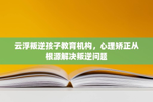 云浮叛逆孩子教育机构,心理矫正从根源解决叛逆问题 云浮叛逆孩子教育机构,心理矫正从根源解决叛逆问题