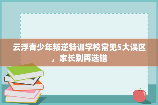 云浮青少年叛逆特训学校常见5大误区,家长别再选错 云浮青少年叛逆特训学校常见5大误区,家长别再选错