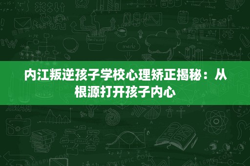 内江叛逆孩子学校心理矫正揭秘：从根源打开孩子内心
