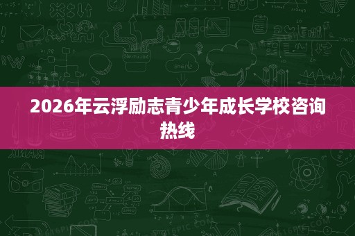 2026年云浮励志青少年成长学校咨询热线 2026年云浮励志青少年成长学校咨询热线