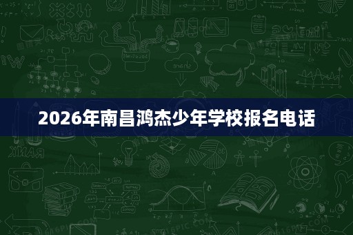2026年南昌鸿杰少年学校报名电话 2026年南昌鸿杰少年学校报名电话