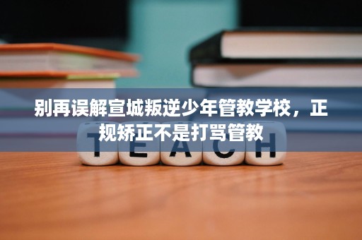 别再误解宣城叛逆少年管教学校，正规矫正不是打骂管教