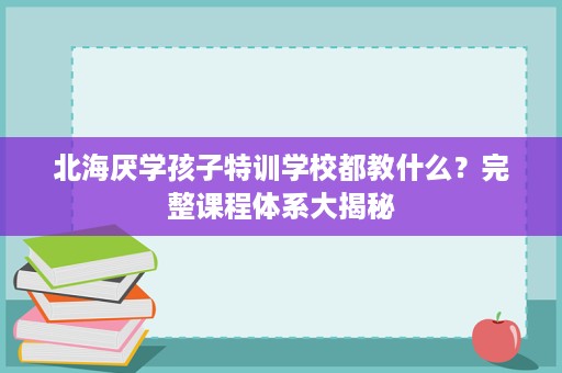 北海厌学孩子特训学校都教什么?完整课程体系大揭秘 北海厌学孩子特训学校都教什么?完整课程体系大揭秘