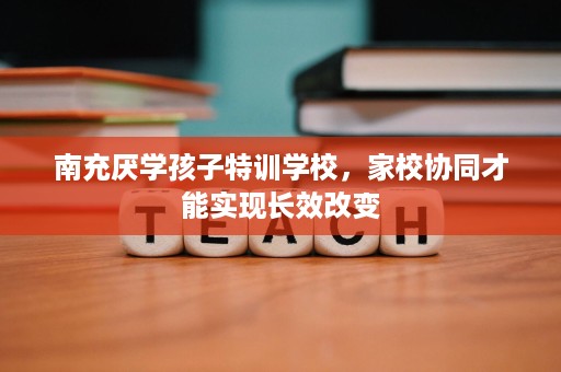 南充厌学孩子特训学校,家校协同才能实现长效改变 南充厌学孩子特训学校,家校协同才能实现长效改变