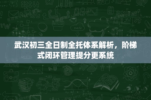 武汉初三全日制全托体系解析,阶梯式闭环管理提分更系统 武汉初三全日制全托体系解析,阶梯式闭环管理提分更系统