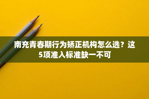 南充青春期行为矫正机构怎么选?这5项准入标准缺一不可 南充青春期行为矫正机构怎么选?这5项准入标准缺一不可
