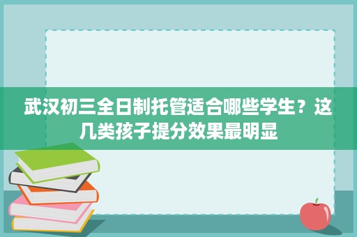武汉初三全日制托管适合哪些学生？这几类孩子提分效果最明显