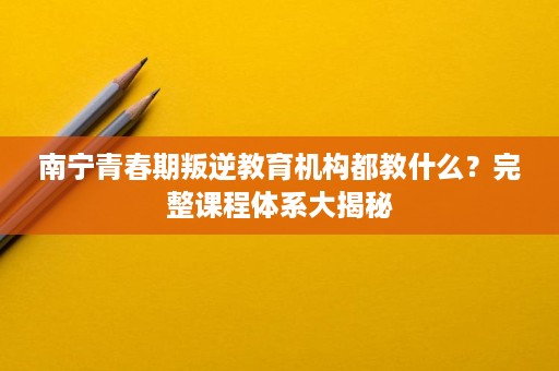 南宁青春期叛逆教育机构都教什么？完整课程体系大揭秘
