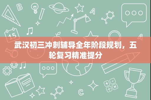 武汉初三冲刺辅导全年阶段规划,五轮复习精准提分 武汉初三冲刺辅导全年阶段规划,五轮复习精准提分