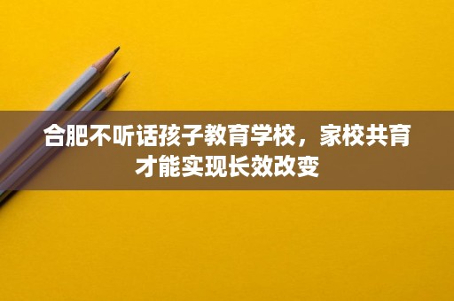 合肥不听话孩子教育学校,家校共育才能实现长效改变 合肥不听话孩子教育学校,家校共育才能实现长效改变