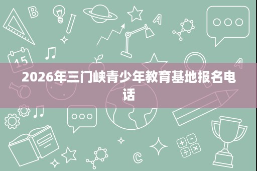 2026年三门峡青少年教育基地报名电话 2026年三门峡青少年教育基地报名电话