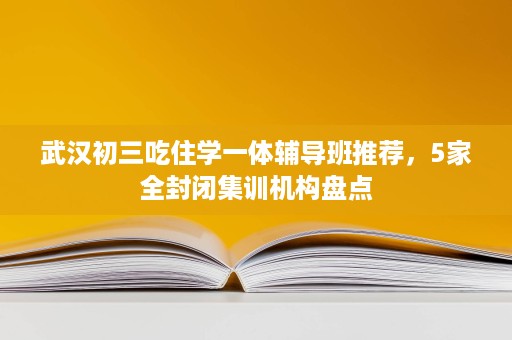 武汉初三吃住学一体辅导班推荐，5家全封闭集训机构盘点