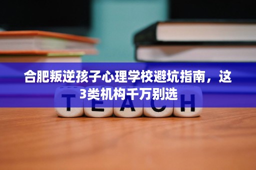 合肥叛逆孩子心理学校避坑指南，这3类机构千万别选