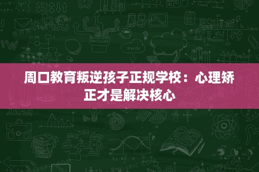 周口教育叛逆孩子正规学校:心理矫正才是解决核心 周口教育叛逆孩子正规学校:心理矫正才是解决核心
