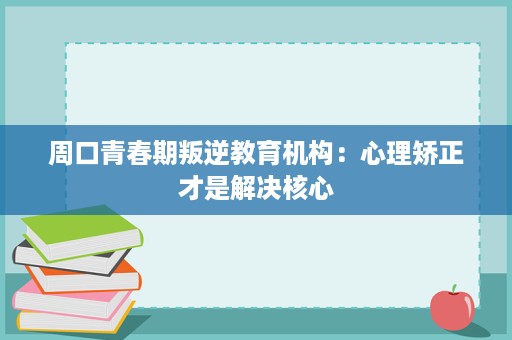 周口青春期叛逆教育机构:心理矫正才是解决核心 周口青春期叛逆教育机构:心理矫正才是解决核心