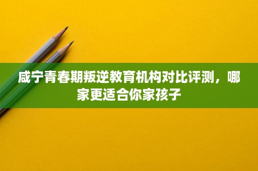 咸宁青春期叛逆教育机构对比评测,哪家更适合你家孩子 咸宁青春期叛逆教育机构对比评测,哪家更适合你家孩子