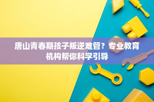唐山青春期孩子叛逆难管?专业教育机构帮你科学引导 唐山青春期孩子叛逆难管?专业教育机构帮你科学引导