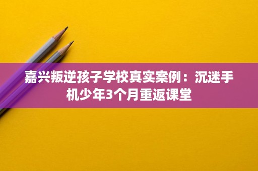 嘉兴叛逆孩子学校真实案例:沉迷手机少年3个月重返课堂 嘉兴叛逆孩子学校真实案例:沉迷手机少年3个月重返课堂