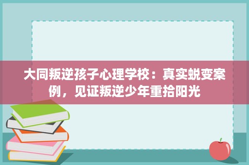 大同叛逆孩子心理学校:真实蜕变案例,见证叛逆少年重拾阳光 大同叛逆孩子心理学校:真实蜕变案例,见证叛逆少年重拾阳光