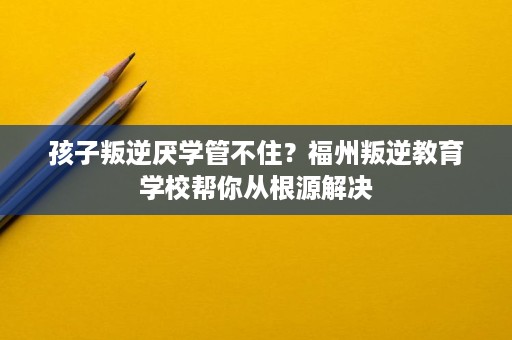 孩子叛逆厌学管不住?福州叛逆教育学校帮你从根源解决 孩子叛逆厌学管不住?福州叛逆教育学校帮你从根源解决