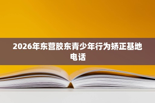 2026年东营胶东青少年行为矫正基地电话 2026年东营胶东青少年行为矫正基地电话