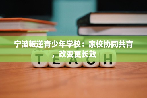 宁波叛逆青少年学校:家校协同共育,改变更长效 宁波叛逆青少年学校:家校协同共育,改变更长效