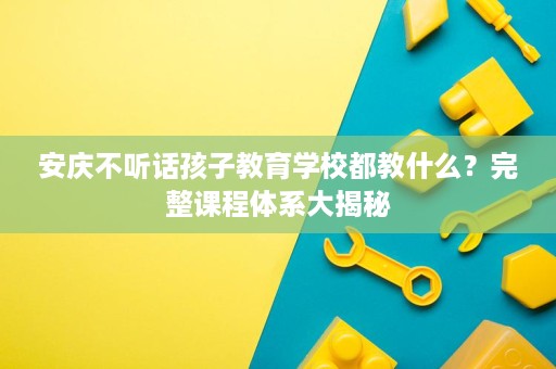 安庆不听话孩子教育学校都教什么?完整课程体系大揭秘 安庆不听话孩子教育学校都教什么?完整课程体系大揭秘
