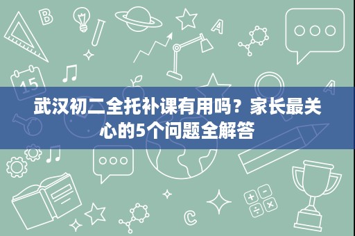 武汉初二全托补课有用吗？家长最关心的5个问题全解答