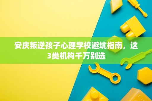安庆叛逆孩子心理学校避坑指南,这3类机构千万别选 安庆叛逆孩子心理学校避坑指南,这3类机构千万别选