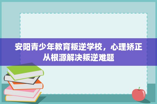 安阳青少年教育叛逆学校，心理矫正从根源解决叛逆难题