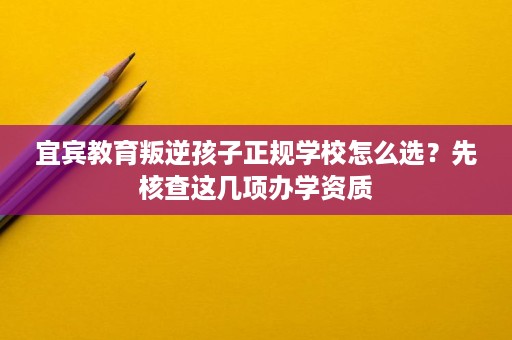 宜宾教育叛逆孩子正规学校怎么选?先核查这几项办学资质 宜宾教育叛逆孩子正规学校怎么选?先核查这几项办学资质
