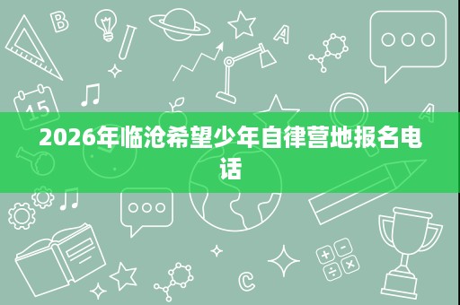 2026年临沧希望少年自律营地报名电话 2026年临沧希望少年自律营地报名电话