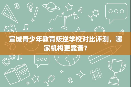 宣城青少年教育叛逆学校对比评测,哪家机构更靠谱? 宣城青少年教育叛逆学校对比评测,哪家机构更靠谱?