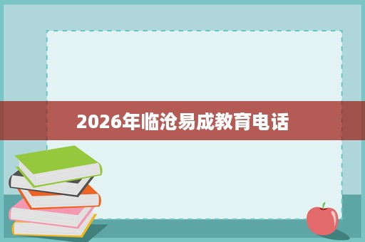 2026年临沧易成教育电话 2026年临沧易成教育电话