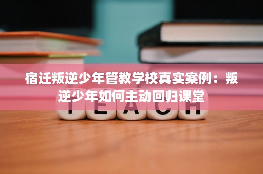 宿迁叛逆少年管教学校真实案例:叛逆少年如何主动回归课堂 宿迁叛逆少年管教学校真实案例:叛逆少年如何主动回归课堂