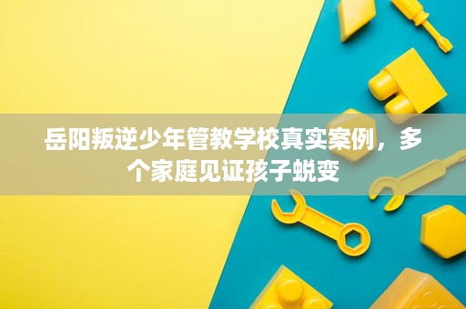 岳阳叛逆少年管教学校真实案例，多个家庭见证孩子蜕变