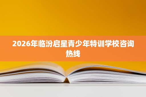 2026年临汾启星青少年特训学校咨询热线 2026年临汾启星青少年特训学校咨询热线