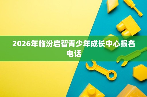 2026年临汾启智青少年成长中心报名电话 2026年临汾启智青少年成长中心报名电话