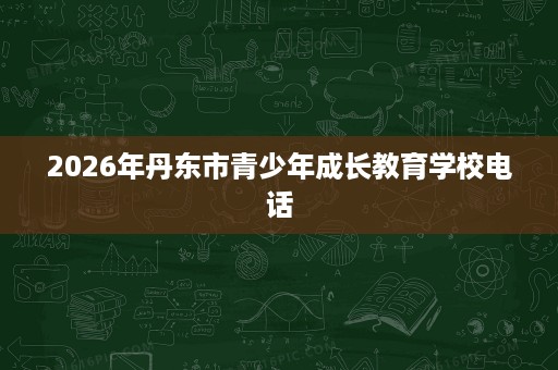 2026年丹东市青少年成长教育学校电话 2026年丹东市青少年成长教育学校电话