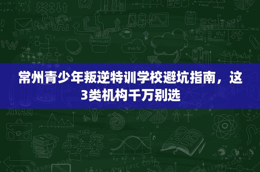 常州青少年叛逆特训学校避坑指南,这3类机构千万别选 常州青少年叛逆特训学校避坑指南,这3类机构千万别选