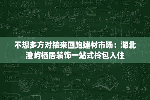 不想多方对接来回跑建材市场:湖北澄屿栖居装饰一站式拎包入住 不想多方对接来回跑建材市场:湖北澄屿栖居装饰一站式拎包入住